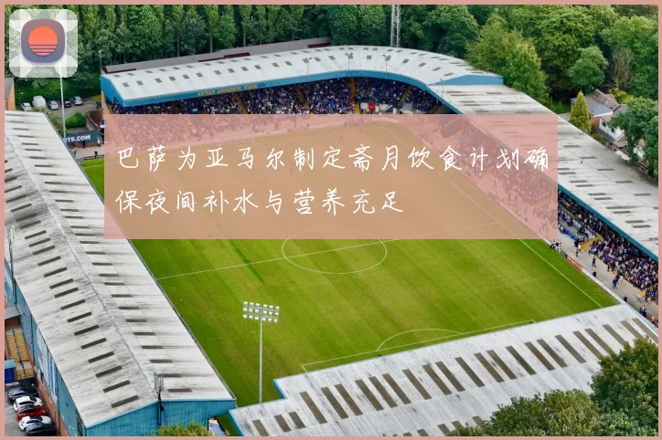 巴萨为亚马尔制定斋月饮食计划确保夜间补水与营养充足