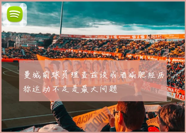 曼城前球员理查兹谈戒酒减肥经历称运动不足是最大问题