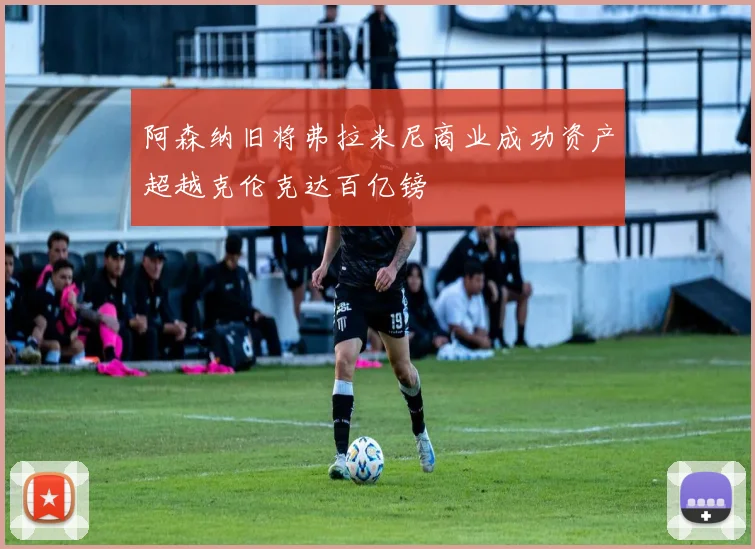 阿森纳旧将弗拉米尼商业成功资产超越克伦克达百亿镑
