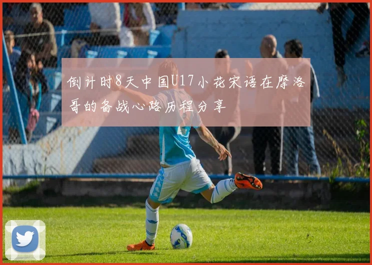 倒计时8天中国U17小花宋语在摩洛哥的备战心路历程分享