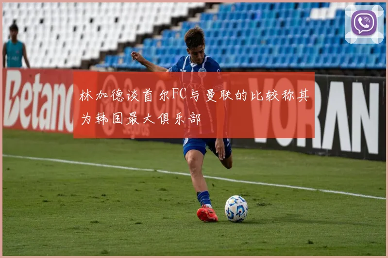林加德谈首尔FC与曼联的比较称其为韩国最大俱乐部