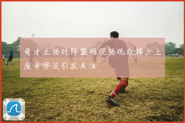 奇才主场对阵篮网现场观众稀少上座率惨淡引发关注