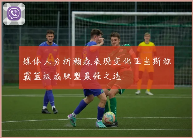 媒体人分析瀚森表现变化亚当斯称霸篮板成联盟最强之选
