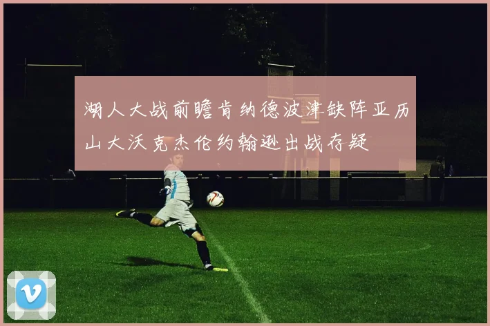 湖人大战前瞻肯纳德波津缺阵亚历山大沃克杰伦约翰逊出战存疑