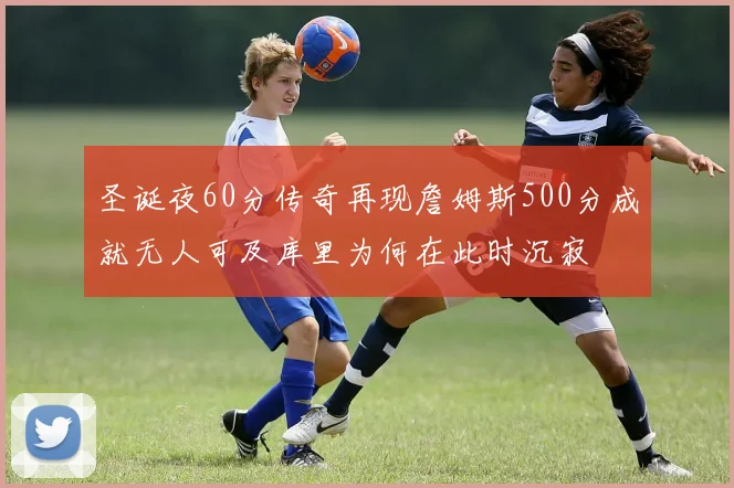 圣诞夜60分传奇再现詹姆斯500分成就无人可及库里为何在此时沉寂